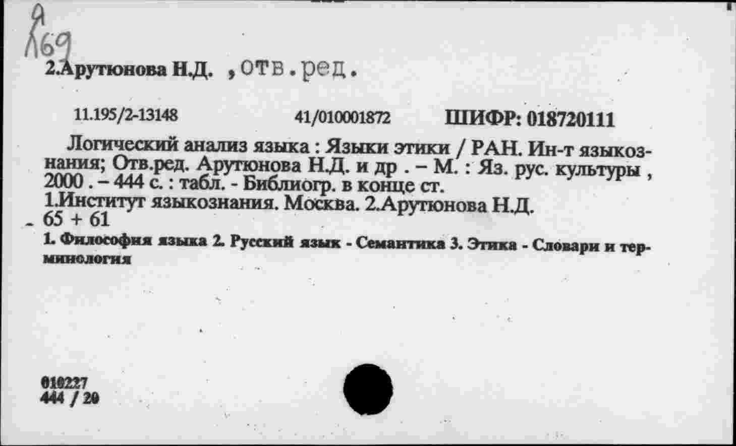 ﻿2 Арутюнова Н Д. ,ОТ В.рбД.
11.195/2-13148	41/010001872 ШИФР: 018720111
Логический анализ языка : Языки этики / РАН. Ин-т языкознания; Отв.ред. Арутюнова НД. и др . - М.: Яз. рус. культуры , 2000. - 444 с.: табл. - Библиогр. в конце ст.
1.Институт языкознания. Москва. 2.Арутюнова НД.
.65 + 61
1. Философия языка 2. Русский язык - Семантика 3. Этика - Словари и терминология